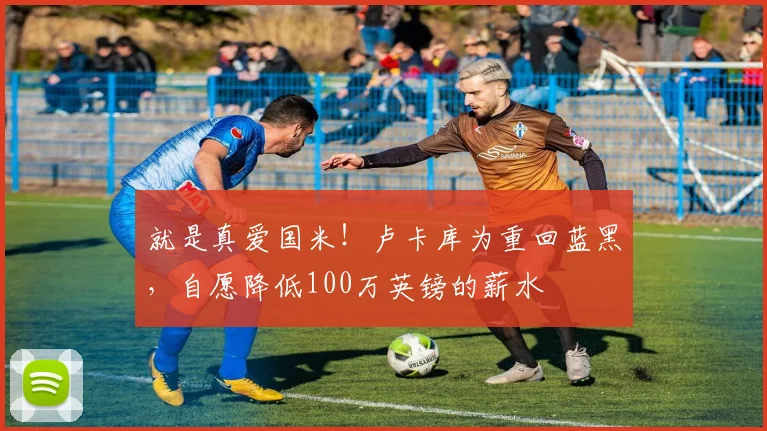 就是真爱国米！卢卡库为重回蓝黑，自愿降低100万英镑的薪水