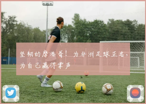 坚韧的摩洛哥！为非洲足球正名，为自己赢得掌声