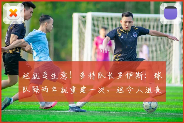 这就是生意！多特队长罗伊斯：球队隔两年就重建一次，这令人沮丧
