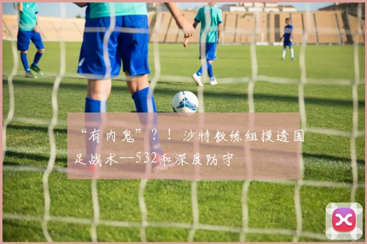 “有内鬼”？！沙特教练组摸透国足战术--532和深度防守