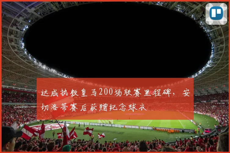 达成执教皇马200场联赛里程碑，安切洛蒂赛后获赠纪念球衣