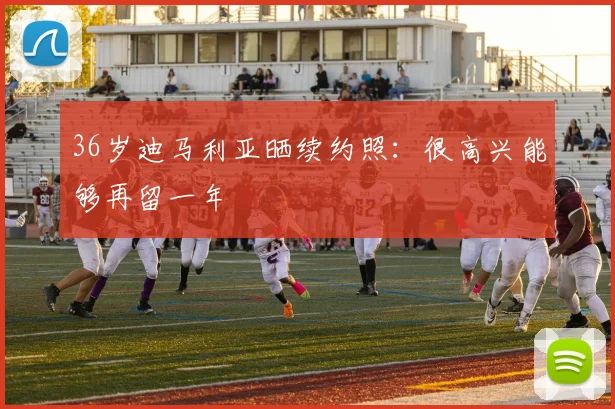 36岁迪马利亚晒续约照：很高兴能够再留一年