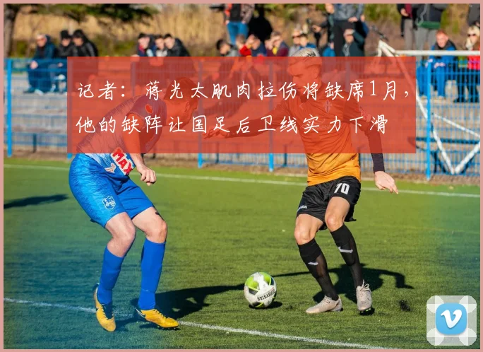 记者：蒋光太肌肉拉伤将缺席1月，他的缺阵让国足后卫线实力下滑