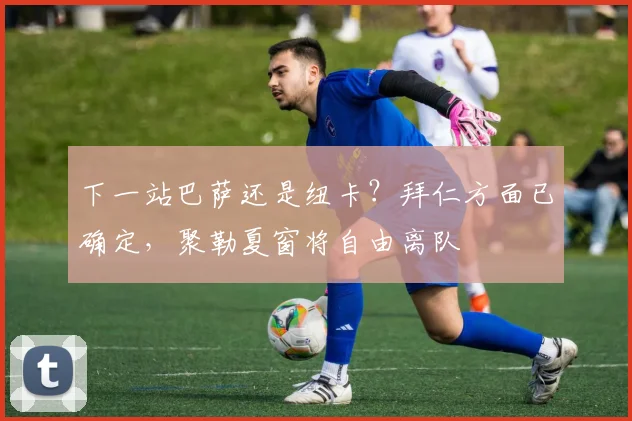 下一站巴萨还是纽卡？拜仁方面已确定，聚勒夏窗将自由离队