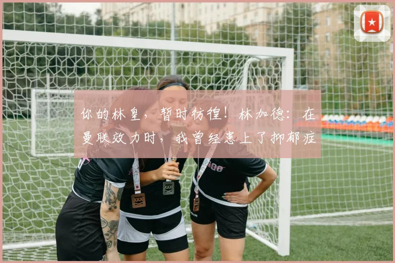 你的林皇，暂时彷徨！林加德：在曼联效力时，我曾经患上了抑郁症