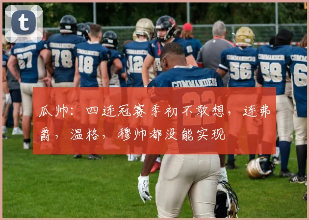 瓜帅：四连冠赛季初不敢想，连弗爵，温格，穆帅都没能实现