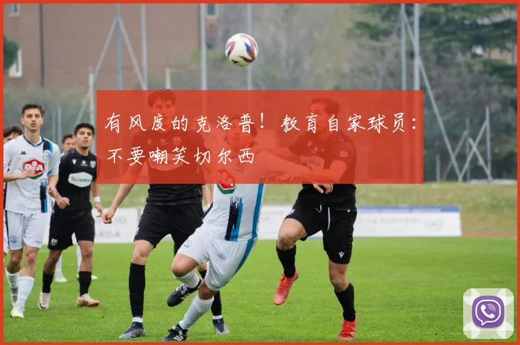 有风度的克洛普！教育自家球员：不要嘲笑切尔西