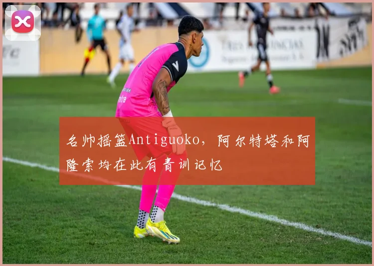 名帅摇篮Antiguoko，阿尔特塔和阿隆索均在此有青训记忆