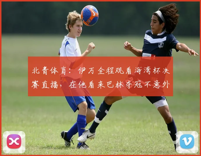 北青体育：伊万全程观看海湾杯决赛直播，在他看来巴林夺冠不意外