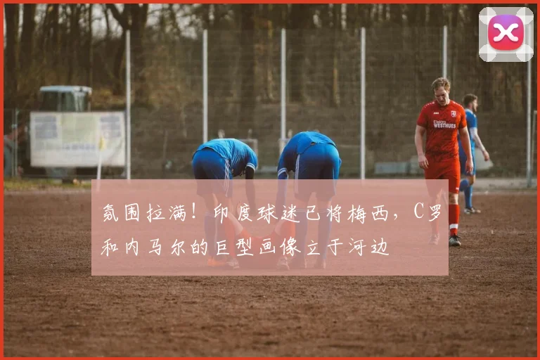 氛围拉满！印度球迷已将梅西，C罗和内马尔的巨型画像立于河边