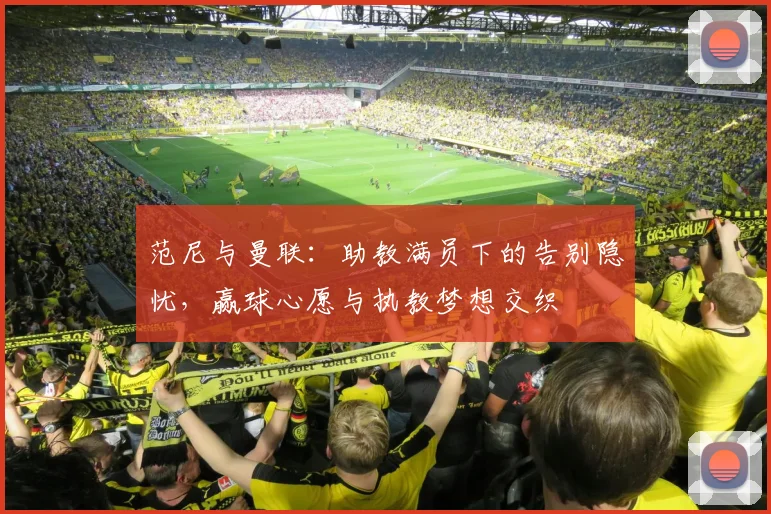 范尼与曼联：助教满员下的告别隐忧，赢球心愿与执教梦想交织