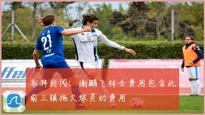 澎湃新闻：谢鹏飞转会费用包含此前三镇拖欠球员的费用