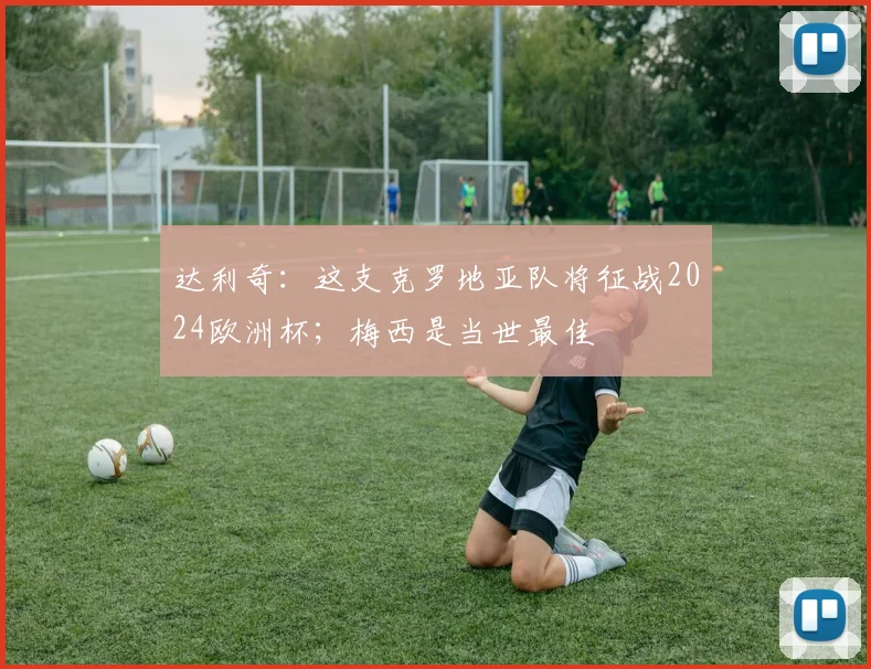 达利奇：这支克罗地亚队将征战2024欧洲杯；梅西是当世最佳
