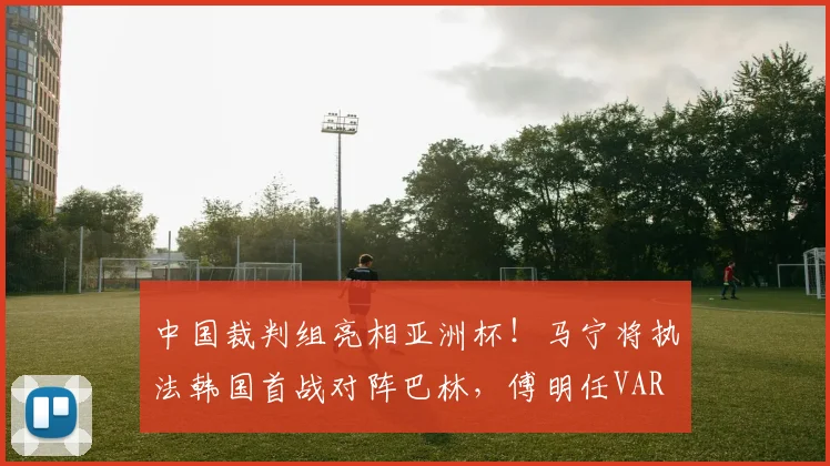 中国裁判组亮相亚洲杯！马宁将执法韩国首战对阵巴林，傅明任VAR