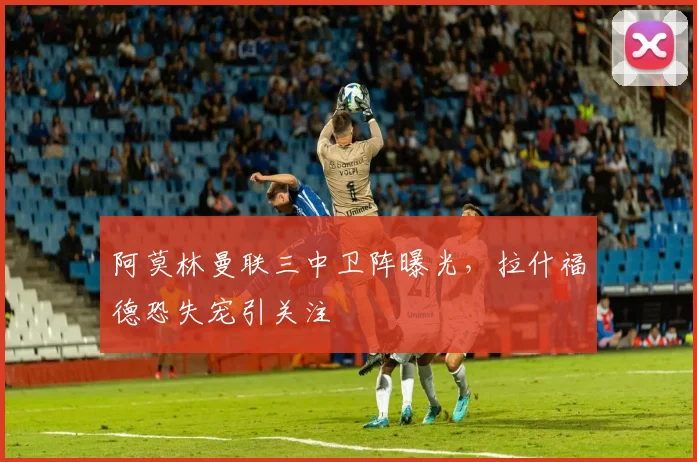 阿莫林曼联三中卫阵曝光，拉什福德恐失宠引关注