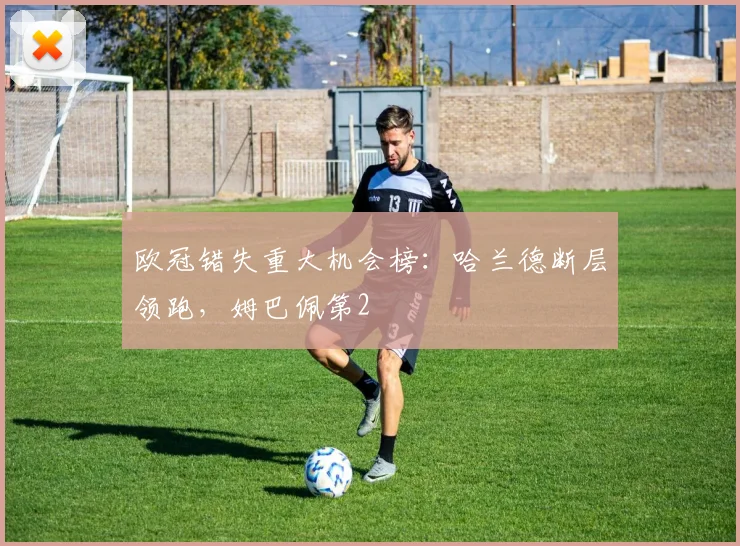 欧冠错失重大机会榜：哈兰德断层领跑，姆巴佩第2