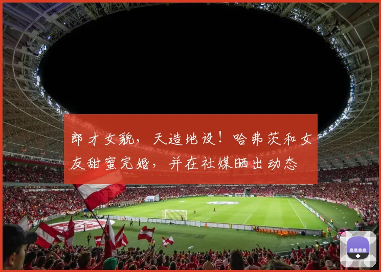 郎才女貌，天造地设！哈弗茨和女友甜蜜完婚，并在社媒晒出动态