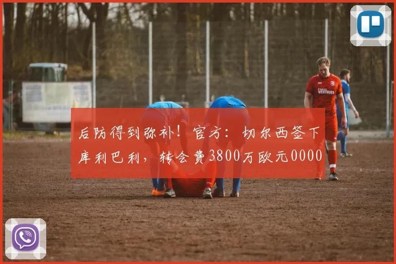 后防得到弥补！官方：切尔西签下库利巴利，转会费3800万欧元0000644