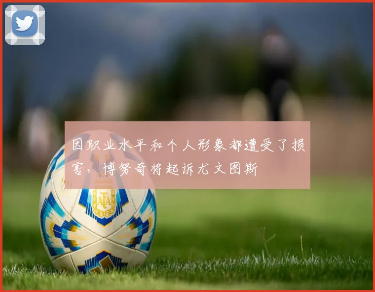 因职业水平和个人形象都遭受了损害，博努奇将起诉尤文图斯