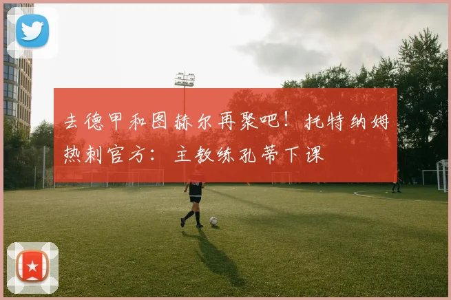 去德甲和图赫尔再聚吧！托特纳姆热刺官方：主教练孔蒂下课
