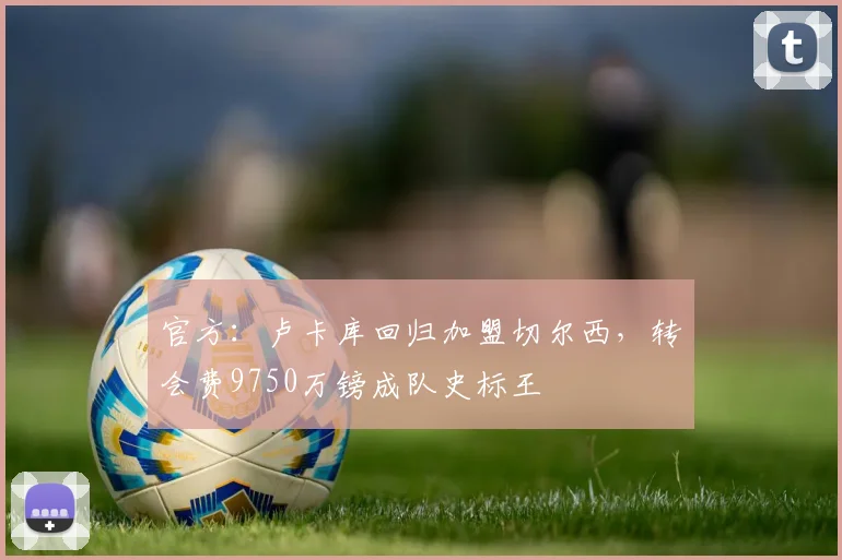 官方：卢卡库回归加盟切尔西，转会费9750万镑成队史标王