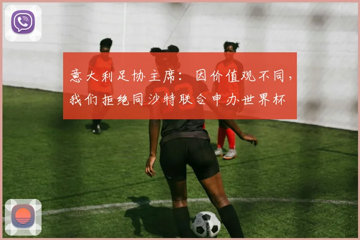 意大利足协主席：因价值观不同，我们拒绝同沙特联合申办世界杯