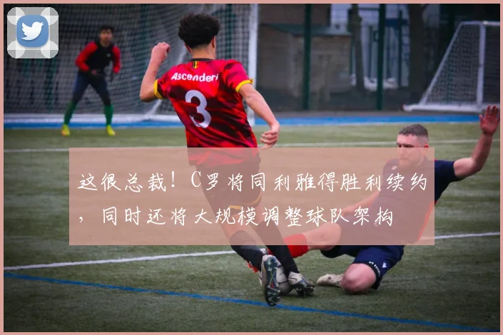 这很总裁！C罗将同利雅得胜利续约，同时还将大规模调整球队架构
