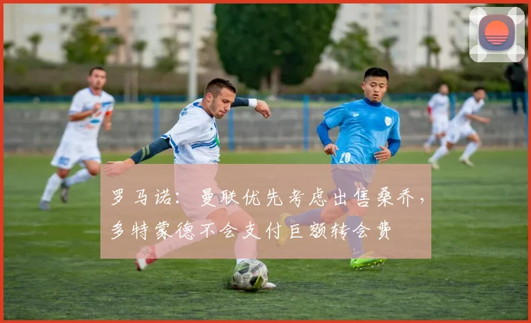 罗马诺：曼联优先考虑出售桑乔，多特蒙德不会支付巨额转会费