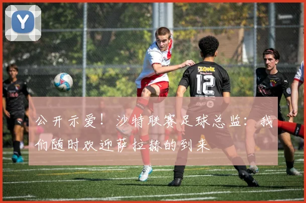 公开示爱！沙特联赛足球总监：我们随时欢迎萨拉赫的到来