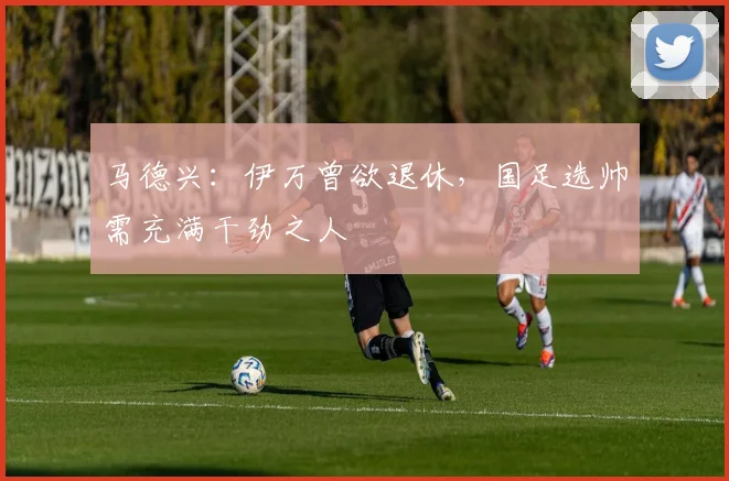 马德兴：伊万曾欲退休，国足选帅需充满干劲之人
