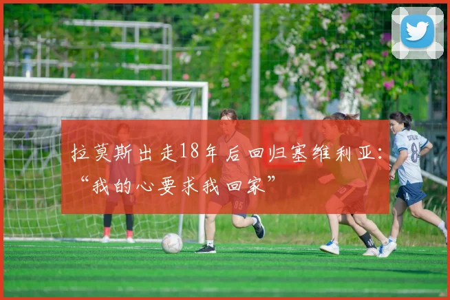 拉莫斯出走18年后回归塞维利亚：“我的心要求我回家”