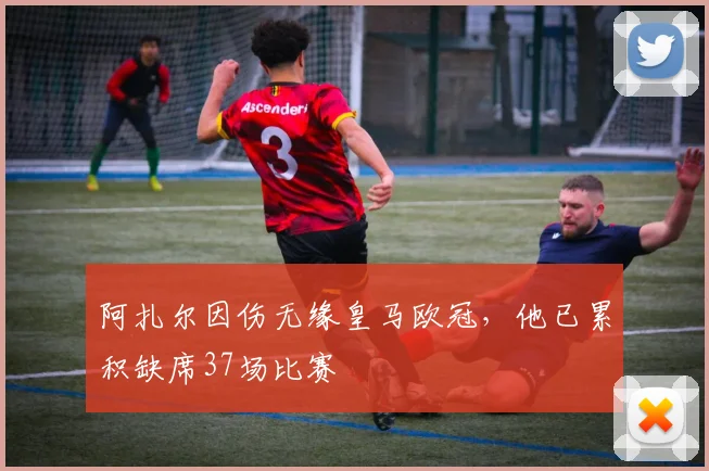 阿扎尔因伤无缘皇马欧冠，他已累积缺席37场比赛