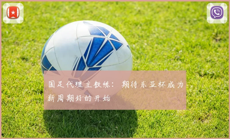 国足代理主教练：期待东亚杯成为新周期好的开始
