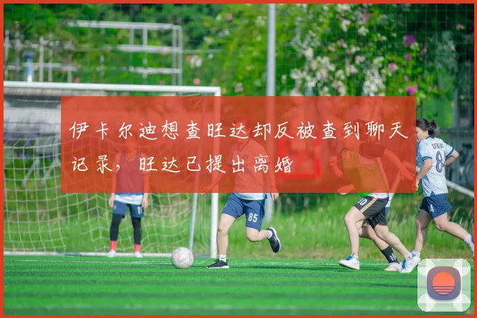 伊卡尔迪想查旺达却反被查到聊天记录，旺达已提出离婚